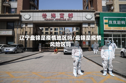 辽宁盘锦是疫情地区吗/盘锦是疫情风险区吗-第2张图片