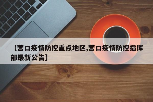 【营口疫情防控重点地区,营口疫情防控指挥部最新公告】