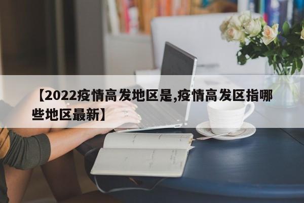【2022疫情高发地区是,疫情高发区指哪些地区最新】